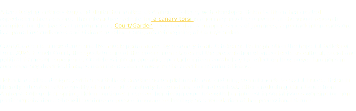 
After studying anthropology and digital humanities at Amherst College, web-developer Helen Gaffigan has created aspectacleinthreeacts.org. This interactive website for a canary torsi is a journey into the universe of the visual research compiled for the live 3 act performance, Court/Garden. Developed as a mapped series of journeys, aspectacleinthreeacts.org is a portal for audiences and visitors to relive Gaffigan’s reimagining of Court/Garden. Court/Garden is a new dance and live music performance by a canary torsi. It takes as its inspir ation the imperial ballets of Louis XIV’s French Court, the spectatorship of the proscenium stage and the presentation of video feeds as cultural, social and political frames of experience. CG delves into an operatic, spectacle-driven vocabulary to reflect on how power functions in contemporary theatrical images from the fashion runway to the creation of cultural icons. Helen is a skilled designer, with a portfolio of creative accomplishments and enduring commitments to social issues. Helen is liberally educated with a quality of mind and sensitivity to social and cultural context. After graduating Cum Laude from Amherst College last spring, Helen continues to weave her design expertise with her interest in social issues working for non-profit organizations. She will continue to pursue innovate technology as a foundation of her professional future. 